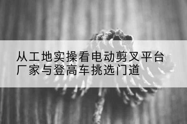 西吉电动剪叉升降平台厂家-从工地实操看电动剪叉平台厂家与登高车挑选门道