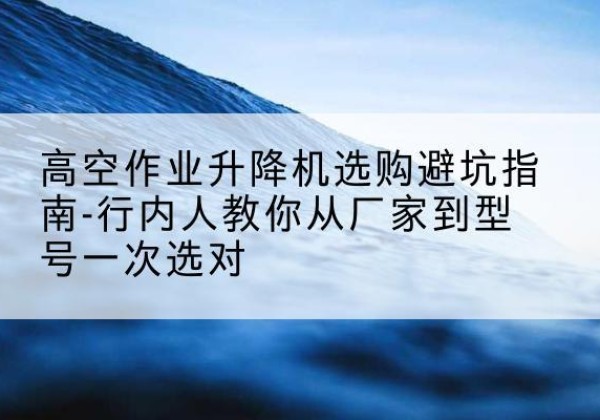 西吉升降平台厂家-高空作业升降机选购避坑指南-行内人教你从厂家到型号一次选对