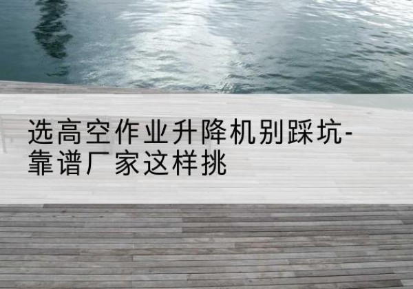 西吉剪叉式升降机厂家-选高空作业升降机别踩坑-靠谱厂家这样挑