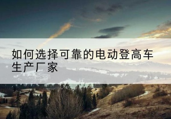 西吉电动登高车厂家-如何选择可靠的电动登高车生产厂家