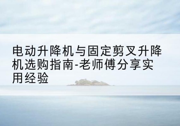 西吉电动升降机怎么选-电动升降机与固定剪叉升降机选购指南-老师傅分享实用经验