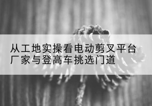 西吉电动剪叉升降平台厂家-从工地实操看电动剪叉平台厂家与登高车挑选门道